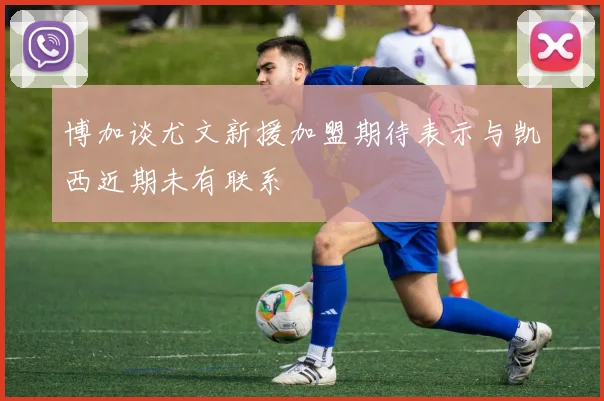 博加谈尤文新援加盟期待表示与凯西近期未有联系