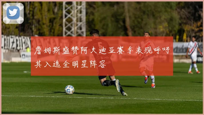 詹姆斯盛赞阿夫迪亚赛季表现呼吁其入选全明星阵容