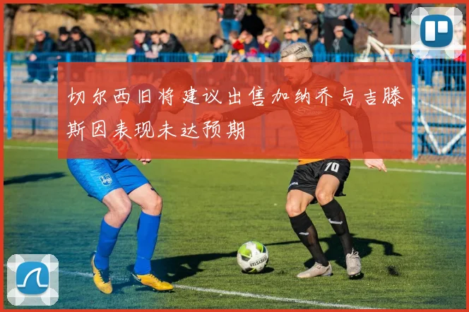 切尔西旧将建议出售加纳乔与吉滕斯因表现未达预期