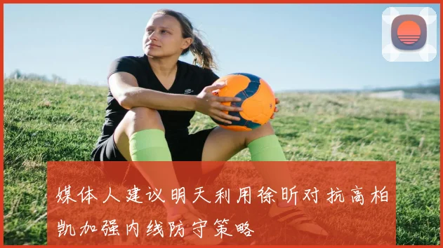 媒体人建议明天利用徐昕对抗高柏凯加强内线防守策略