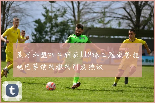 莱万加盟四年斩获119球三冠荣誉拒绝巴萨续约邀约引发热议