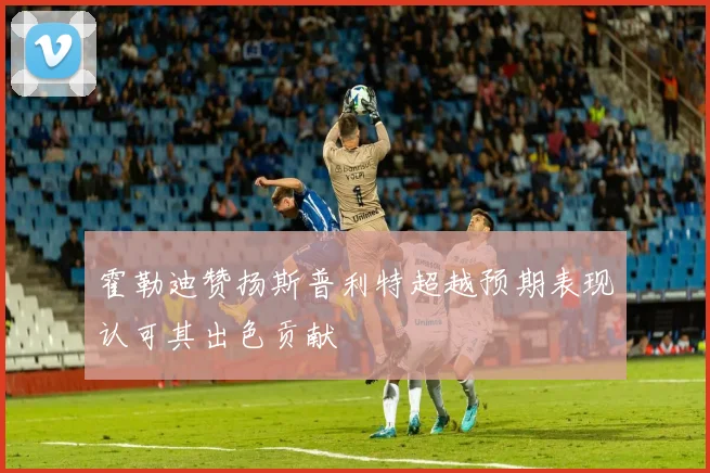 霍勒迪赞扬斯普利特超越预期表现认可其出色贡献