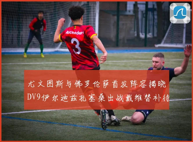 尤文图斯与佛罗伦萨首发阵容揭晓DV9伊尔迪兹孔塞桑出战戴维替补待命