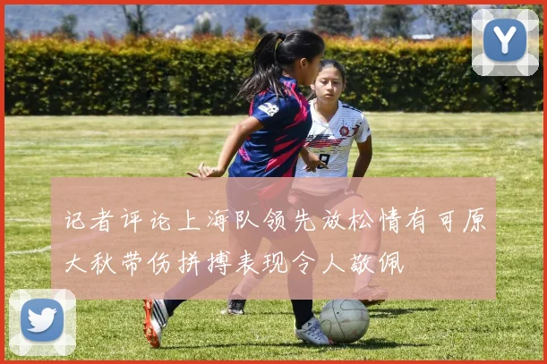 记者评论上海队领先放松情有可原大秋带伤拼搏表现令人敬佩