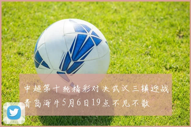 中超第十轮精彩对决武汉三镇迎战青岛海牛5月6日19点不见不散