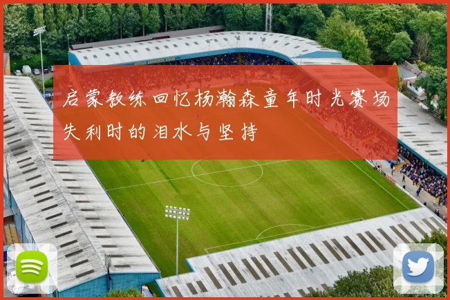 启蒙教练回忆杨瀚森童年时光赛场失利时的泪水与坚持