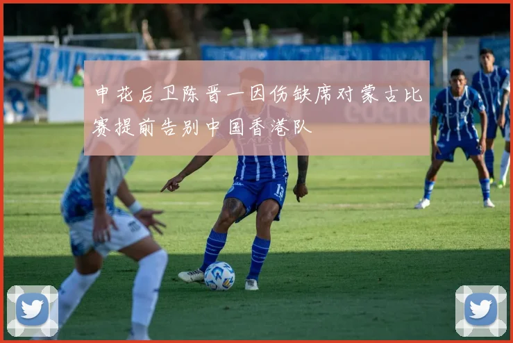 申花后卫陈晋一因伤缺席对蒙古比赛提前告别中国香港队