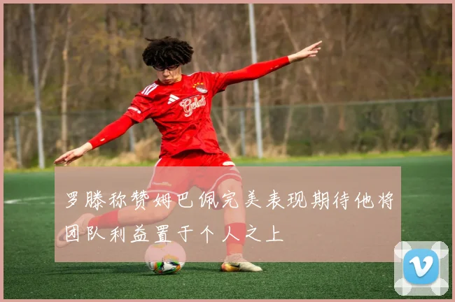 罗滕称赞姆巴佩完美表现期待他将团队利益置于个人之上