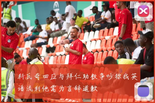 科瓦奇回应与拜仁助教争吵称我英语流利他需为言辞道歉