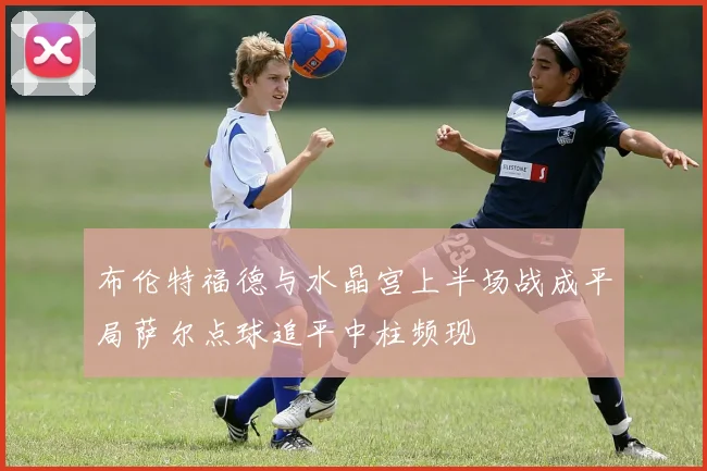 布伦特福德与水晶宫上半场战成平局萨尔点球追平中柱频现