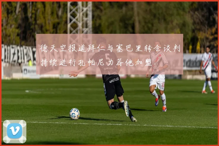 德天空报道拜仁与塞巴里转会谈判持续进行孔帕尼力荐他加盟