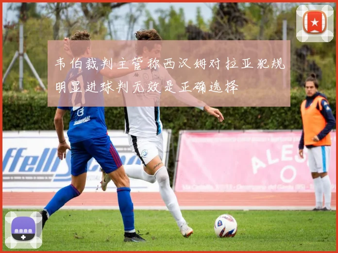 韦伯裁判主管称西汉姆对拉亚犯规明显进球判无效是正确选择