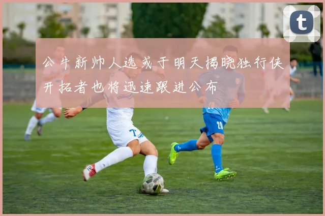 公牛新帅人选或于明天揭晓独行侠开拓者也将迅速跟进公布