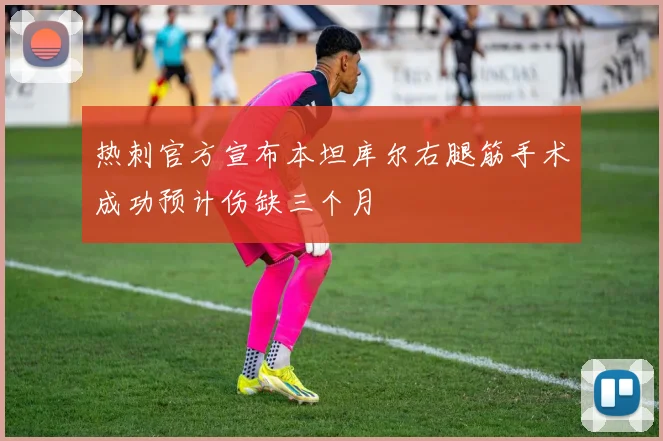 热刺官方宣布本坦库尔右腿筋手术成功预计伤缺三个月