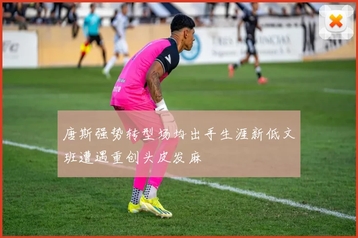 唐斯强势转型场均出手生涯新低文班遭遇重创头皮发麻