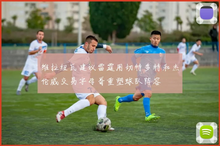 维拉纽瓦建议雷霆用切特多特和杰伦威交易字母哥重塑球队阵容