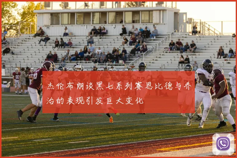 杰伦布朗谈黑七系列赛恩比德与乔治的表现引发巨大变化