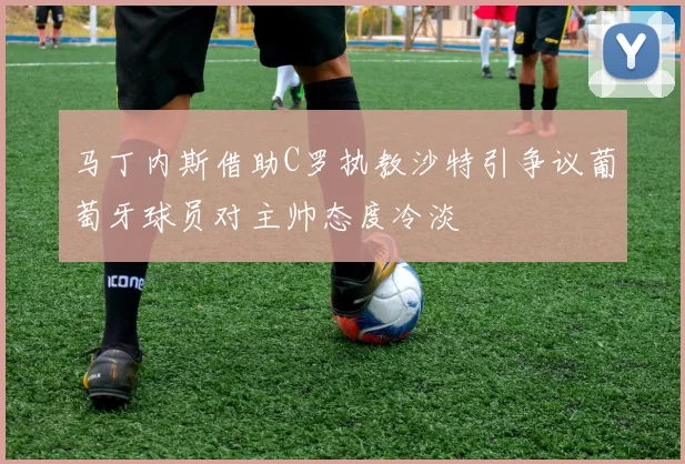 马丁内斯借助C罗执教沙特引争议葡萄牙球员对主帅态度冷淡