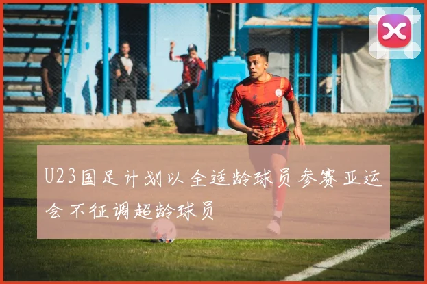 U23国足计划以全适龄球员参赛亚运会不征调超龄球员
