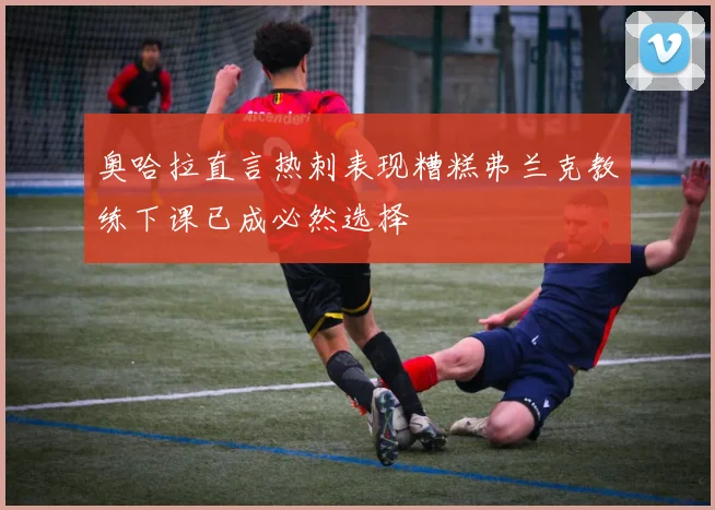 奥哈拉直言热刺表现糟糕弗兰克教练下课已成必然选择