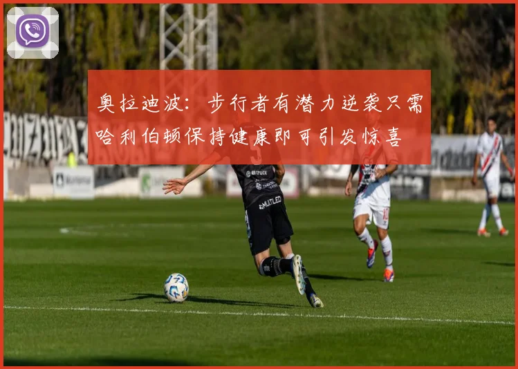 奥拉迪波：步行者有潜力逆袭只需哈利伯顿保持健康即可引发惊喜