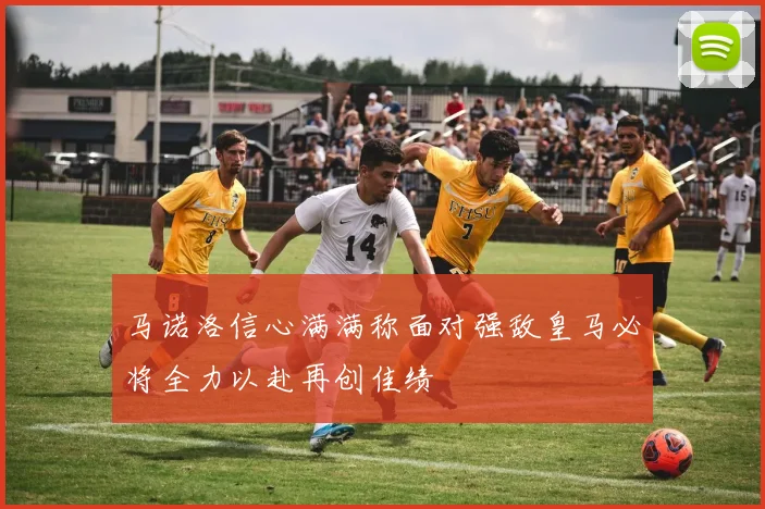 马诺洛信心满满称面对强敌皇马必将全力以赴再创佳绩