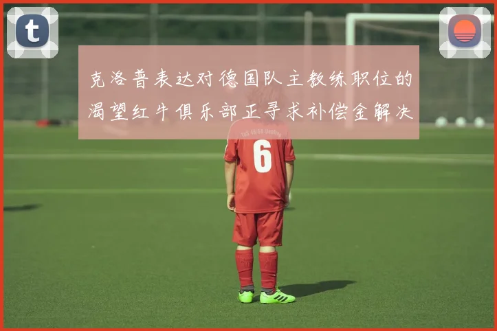 克洛普表达对德国队主教练职位的渴望红牛俱乐部正寻求补偿金解决方案