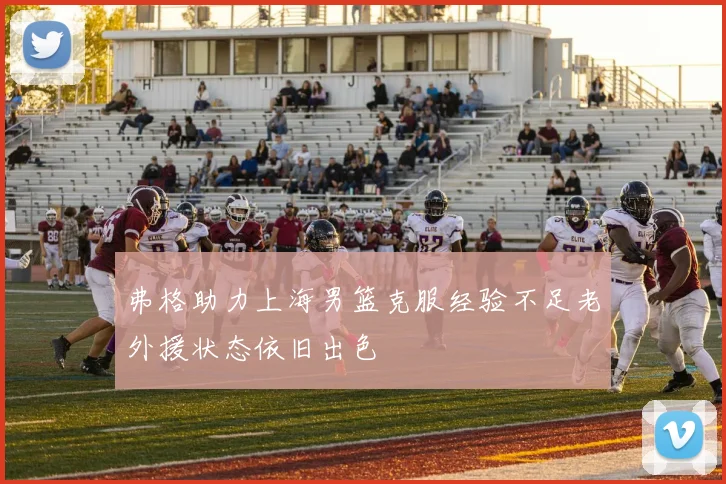 弗格助力上海男篮克服经验不足老外援状态依旧出色