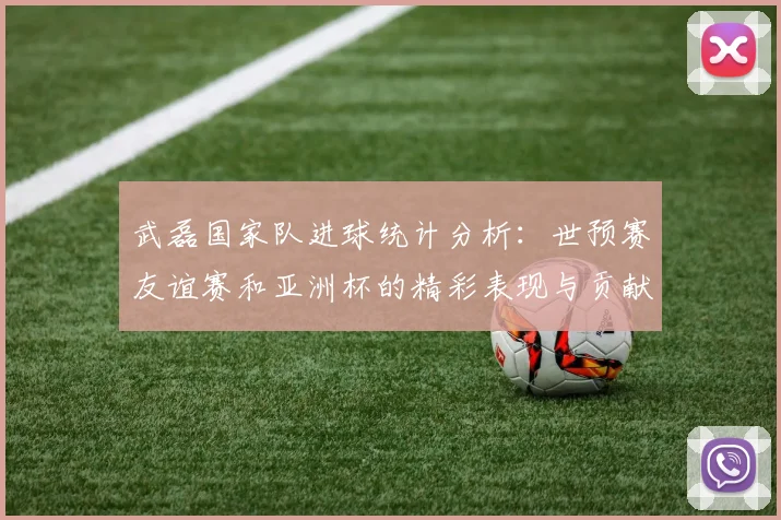 武磊国家队进球统计分析：世预赛友谊赛和亚洲杯的精彩表现与贡献