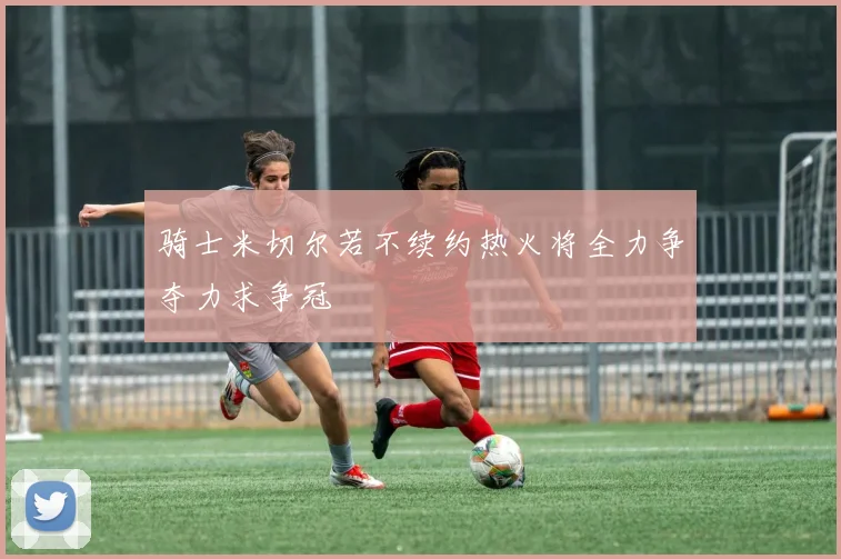 骑士米切尔若不续约热火将全力争夺力求争冠